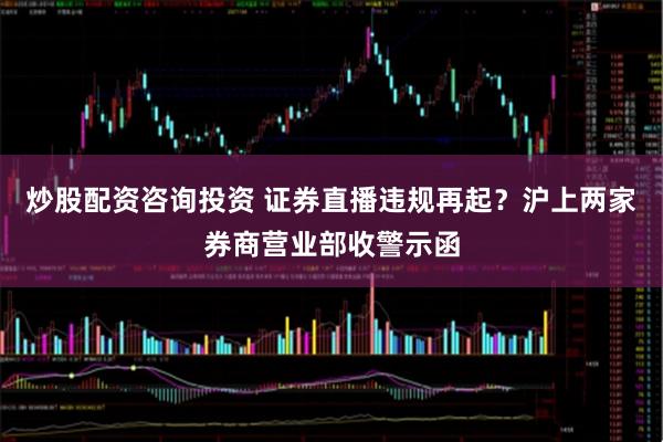 炒股配资咨询投资 证券直播违规再起？沪上两家券商营业部收警示函