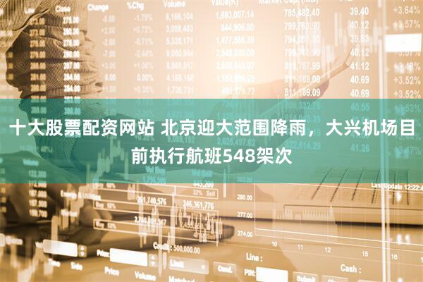十大股票配资网站 北京迎大范围降雨，大兴机场目前执行航班548架次