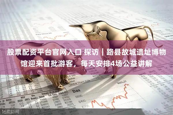 股票配资平台官网入口 探访｜路县故城遗址博物馆迎来首批游客，每天安排4场公益讲解