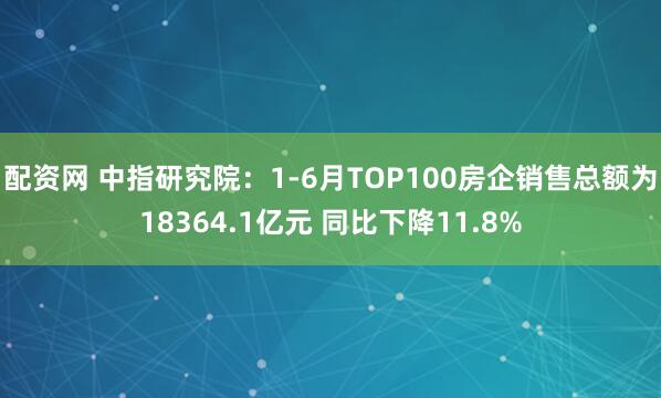 配资网 中指研究院：1-6月TOP100房企销售总额为18364.1亿元 同比下降11.8%