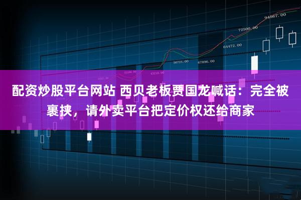 配资炒股平台网站 西贝老板贾国龙喊话：完全被裹挟，请外卖平台把定价权还给商家