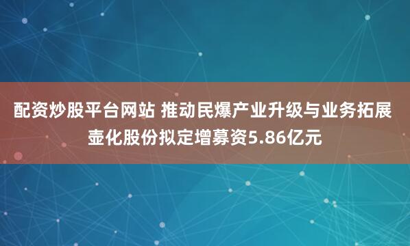 配资炒股平台网站 推动民爆产业升级与业务拓展 壶化股份拟定增募资5.86亿元
