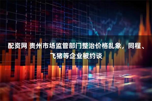 配资网 贵州市场监管部门整治价格乱象，同程、飞猪等企业被约谈
