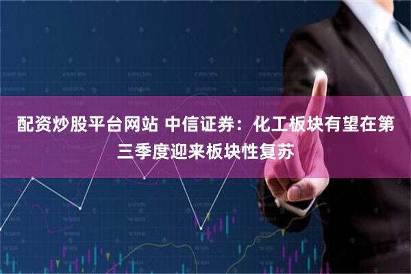配资炒股平台网站 中信证券：化工板块有望在第三季度迎来板块性复苏