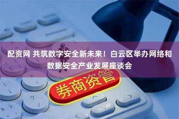 配资网 共筑数字安全新未来！白云区举办网络和数据安全产业发展座谈会
