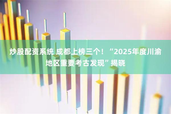 炒股配资系统 成都上榜三个！“2025年度川渝地区重要考古发现”揭晓