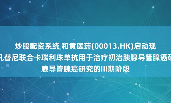 炒股配资系统 和黄医药(00013.HK)启动现正进行中的索凡替尼联合卡瑞利珠单抗用于治疗初治胰腺导管腺癌研究的III期阶段