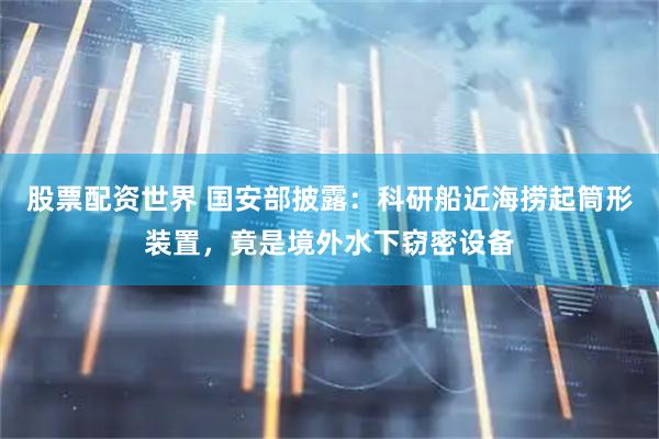 股票配资世界 国安部披露：科研船近海捞起筒形装置，竟是境外水下窃密设备