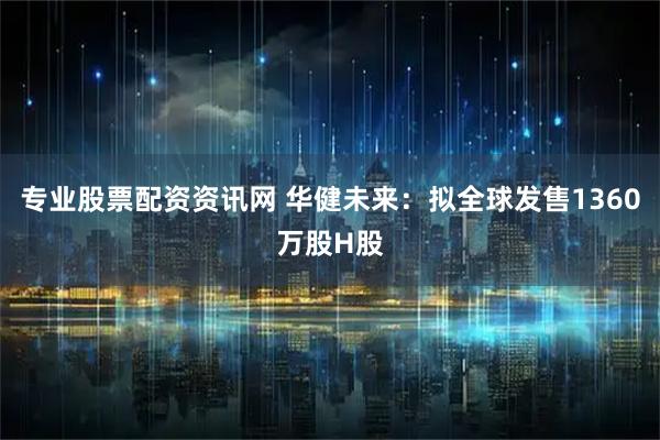 专业股票配资资讯网 华健未来：拟全球发售1360万股H股