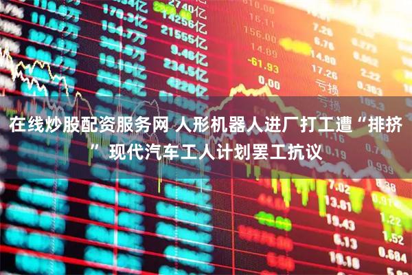 在线炒股配资服务网 人形机器人进厂打工遭“排挤” 现代汽车工人计划罢工抗议