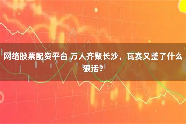 网络股票配资平台 万人齐聚长沙，瓦赛又整了什么狠活？