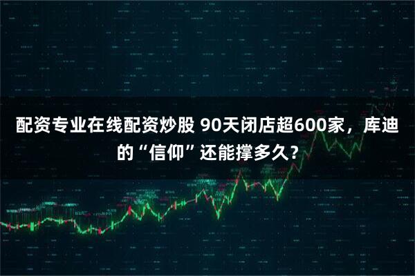 配资专业在线配资炒股 90天闭店超600家，库迪的“信仰”还能撑多久？